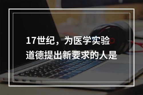 17世纪，为医学实验道德提出新要求的人是