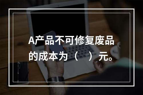 A产品不可修复废品的成本为（　）元。