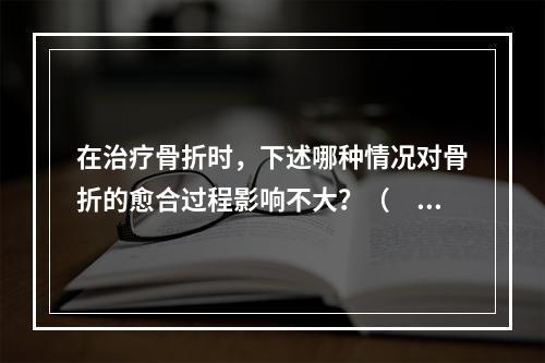 在治疗骨折时，下述哪种情况对骨折的愈合过程影响不大？（　　）