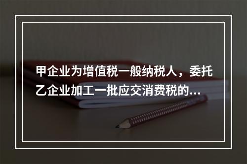 甲企业为增值税一般纳税人，委托乙企业加工一批应交消费税的W材