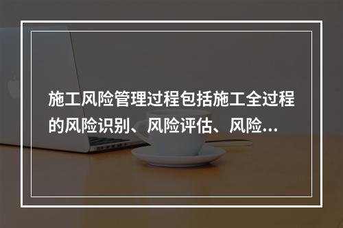 施工风险管理过程包括施工全过程的风险识别、风险评估、风险应对