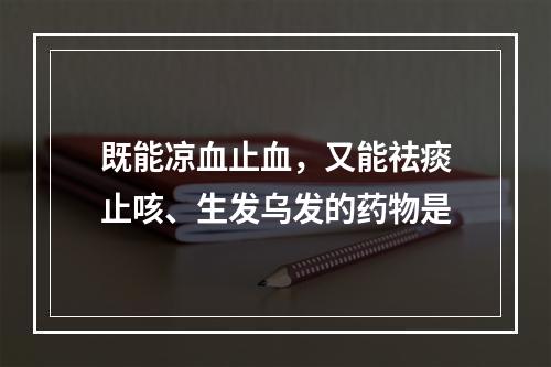 既能凉血止血，又能祛痰止咳、生发乌发的药物是