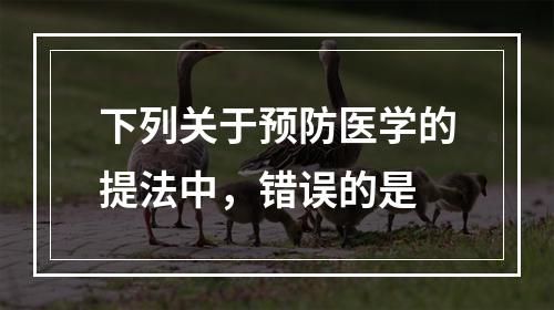 下列关于预防医学的提法中，错误的是