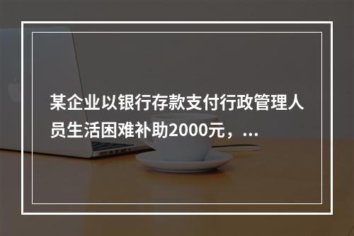 某企业以银行存款支付行政管理人员生活困难补助2000元，下列