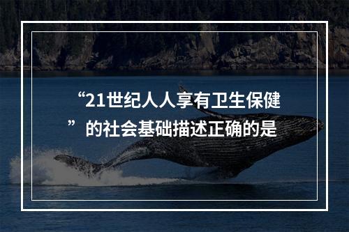 “21世纪人人享有卫生保健”的社会基础描述正确的是