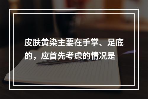 皮肤黄染主要在手掌、足底的，应首先考虑的情况是