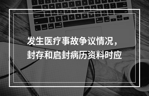 发生医疗事故争议情况，封存和启封病历资料时应