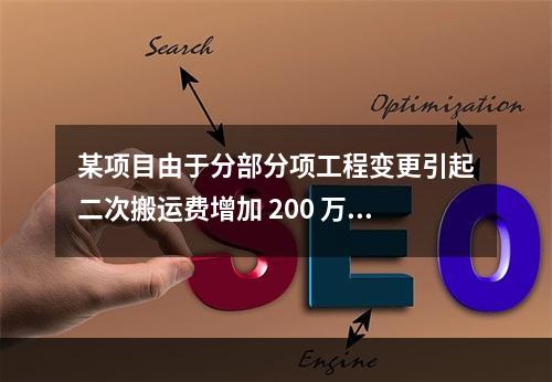 某项目由于分部分项工程变更引起二次搬运费增加 200 万，环