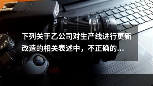 下列关于乙公司对生产线进行更新改造的相关表述中，不正确的是（