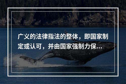 广义的法律指法的整体，即国家制定或认可，并由国家强制力保证实