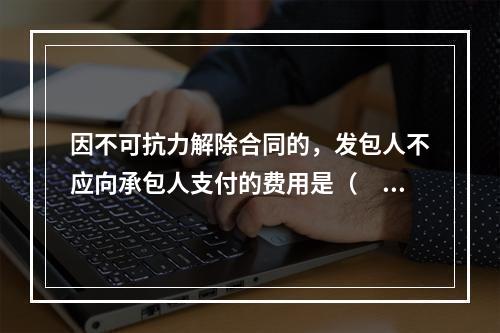 因不可抗力解除合同的，发包人不应向承包人支付的费用是（　）。