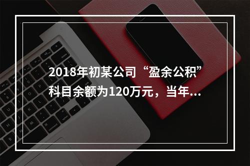 2018年初某公司“盈余公积”科目余额为120万元，当年实现