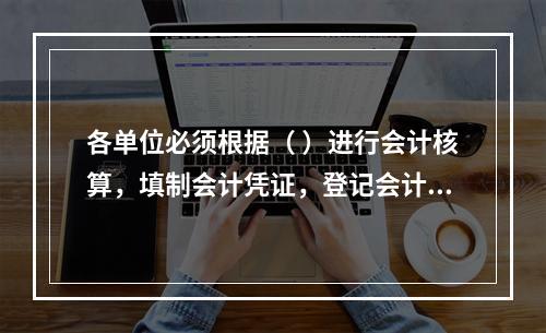 各单位必须根据（ ）进行会计核算，填制会计凭证，登记会计账簿