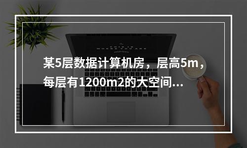 某5层数据计算机房，层高5m，每层有1200m2的大空间计算