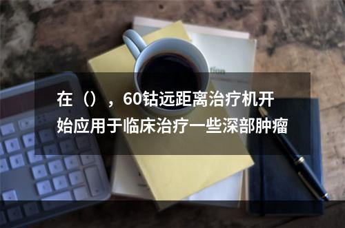 在（），60钴远距离治疗机开始应用于临床治疗一些深部肿瘤