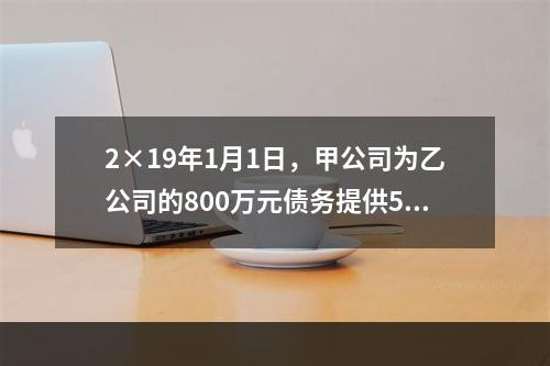 2×19年1月1日，甲公司为乙公司的800万元债务提供50％