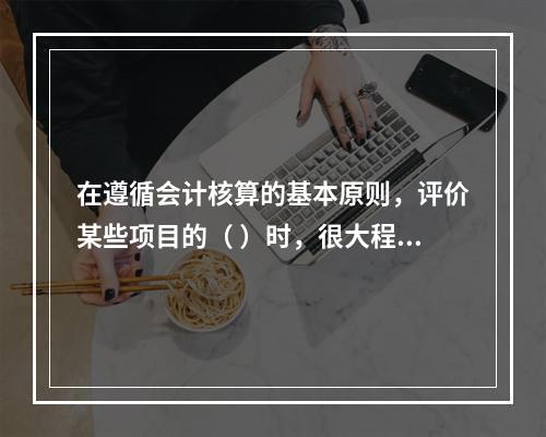 在遵循会计核算的基本原则，评价某些项目的（ ）时，很大程度上