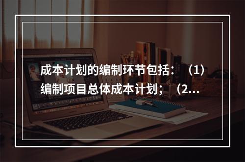 成本计划的编制环节包括：（1）编制项目总体成本计划；（2）确