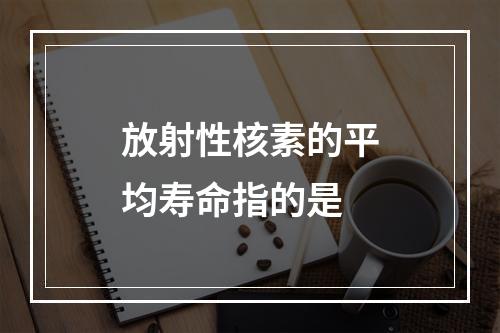 放射性核素的平均寿命指的是