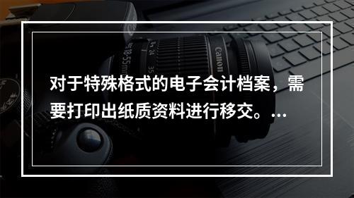 对于特殊格式的电子会计档案，需要打印出纸质资料进行移交。（