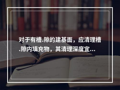 对于有槽.隙的建基面，应清理槽.隙内填充物，其清理深度宜为沟