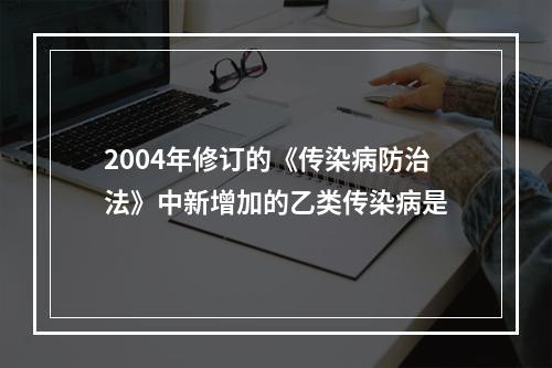 2004年修订的《传染病防治法》中新增加的乙类传染病是