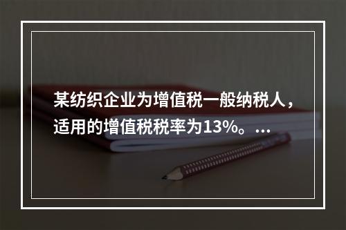 某纺织企业为增值税一般纳税人，适用的增值税税率为13%。该企