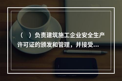 （　）负责建筑施工企业安全生产许可证的颁发和管理，并接受国务