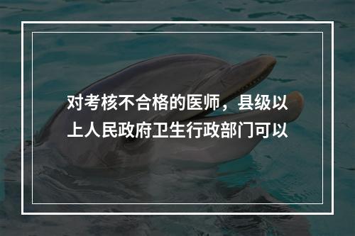 对考核不合格的医师，县级以上人民政府卫生行政部门可以