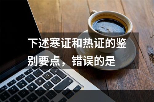 下述寒证和热证的鉴别要点，错误的是