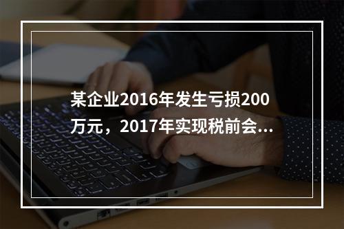 某企业2016年发生亏损200万元，2017年实现税前会计利