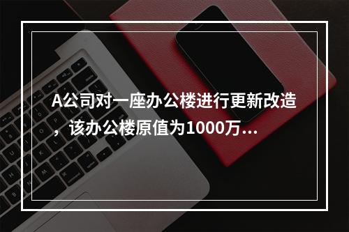 A公司对一座办公楼进行更新改造，该办公楼原值为1000万元，