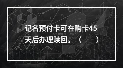 记名预付卡可在购卡45天后办理赎回。（　　）