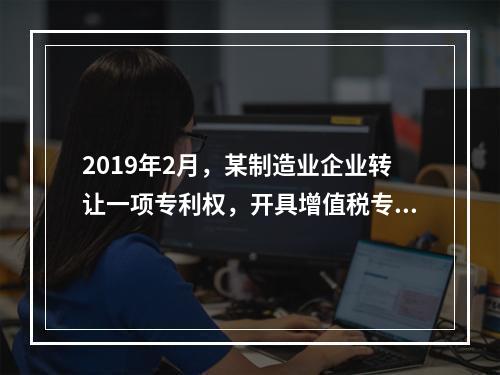 2019年2月，某制造业企业转让一项专利权，开具增值税专用发