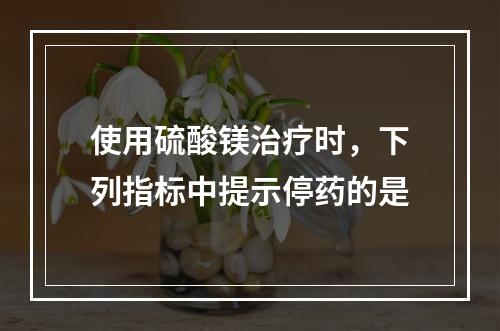 使用硫酸镁治疗时，下列指标中提示停药的是