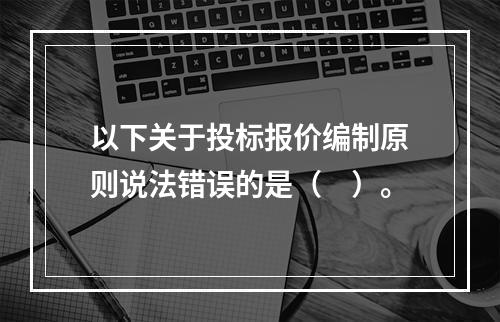 以下关于投标报价编制原则说法错误的是（　）。