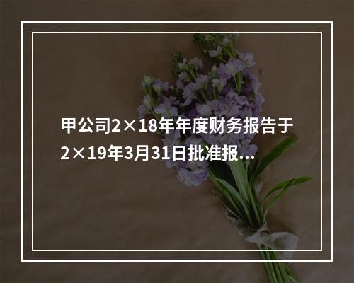 甲公司2×18年年度财务报告于2×19年3月31日批准报出，