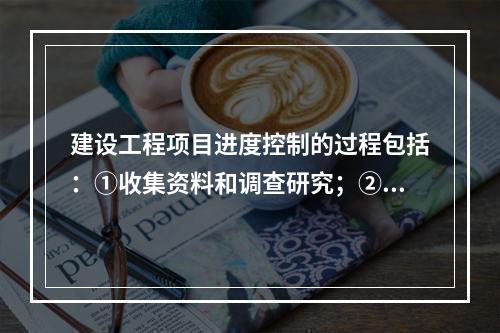 建设工程项目进度控制的过程包括：①收集资料和调查研究；②进度