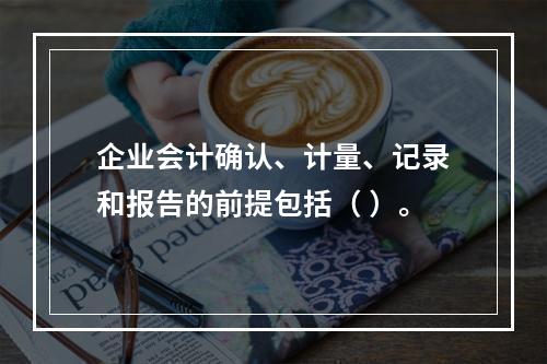 企业会计确认、计量、记录和报告的前提包括（ ）。