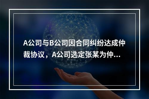 A公司与B公司因合同纠纷达成仲裁协议，A公司选定张某为仲裁员