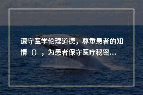 遵守医学伦理道德，尊重患者的知情（），为患者保守医疗秘密和健