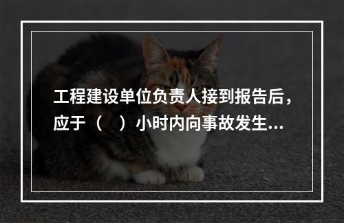 工程建设单位负责人接到报告后，应于（　）小时内向事故发生地县