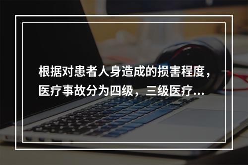 根据对患者人身造成的损害程度，医疗事故分为四级，三级医疗事故