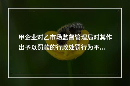 甲企业对乙市场监督管理局对其作出予以罚款的行政处罚行为不服，