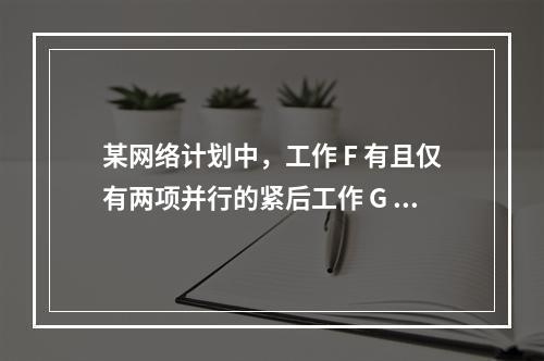 某网络计划中，工作 F 有且仅有两项并行的紧后工作 G 和