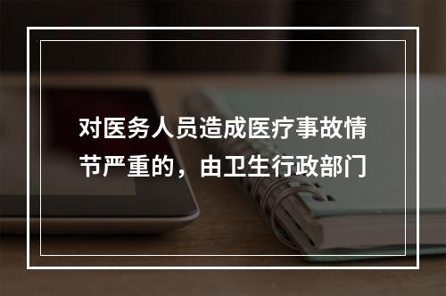 对医务人员造成医疗事故情节严重的，由卫生行政部门