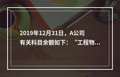 2019年12月31日，A公司有关科目余额如下：“工程物资”