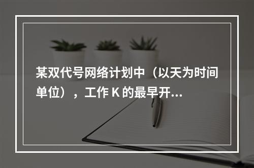 某双代号网络计划中（以天为时间单位），工作 K 的最早开始时