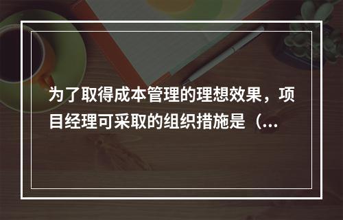 为了取得成本管理的理想效果，项目经理可采取的组织措施是（　）