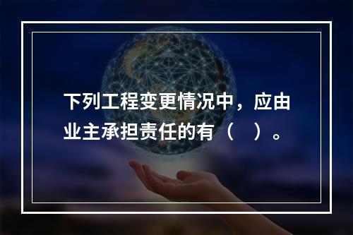 下列工程变更情况中，应由业主承担责任的有（　）。